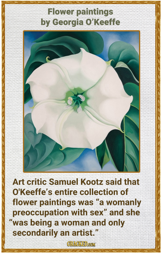 Flower paintings by Georgia O'Keeffe Art critic Samuel Kootz said that O'Keeffe's entire collection of flower paintings was a womanly preoccupation w