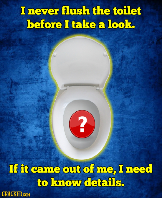 I never flush the toilet before I take a look. ? If it came out of me, I need to know details. 