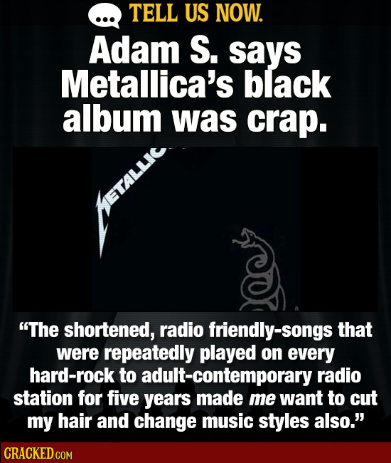 TELL US NOW. Adam S. says Metallica's black album was crap. The shortened, radio friendly-songs that were repeatedly played on every hard-rock to adu
