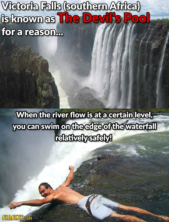 Victoria Falls (southern Africa) is known The Devil's Pool as for a reason... When the river flow is at a certain level, you can swim on the edge of t