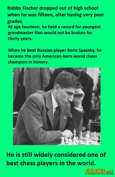 Bobby Fischer dropped out of high school when he was fifteen, after having very poor grades. At age fourteen, he held a record for youngest grandmaste