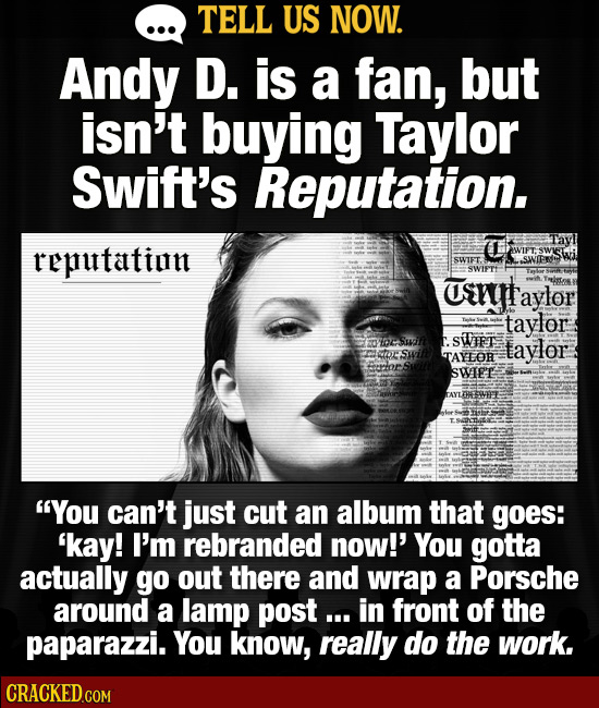 TELL US NOW. Andy D. is a fan, but isn't buying Taylor Swift's Reputation. reputatint SWIFT. SWNIPR SWIPT urryt aylor taylor St taylor TAYOR SWIEE AYT