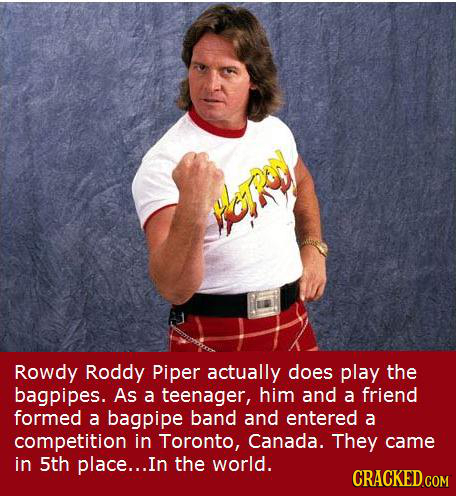 Rowdy Roddy Piper actually does play the bagpipes. As a teenager, him and a friend formed a bagpipe band and entered a competition in Toronto, Canada.