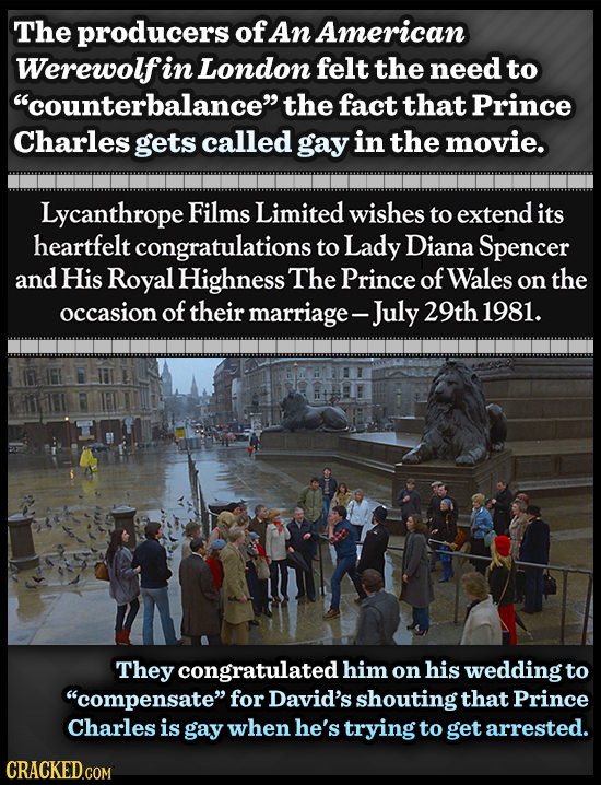 The producers of An American Werewolf in London felt the need to counterbalance the fact that Prince Charles gets called gay in the movie. Lycanthro