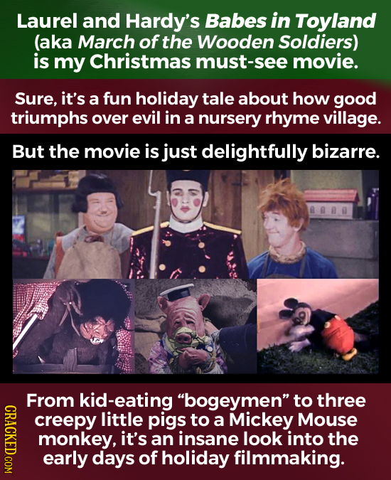 Laurel and Hardy's Babes in Toyland (aka March of the Wooden Soldiers) is my Christmas must-see movie. Sure, it's a fun holiday tale about how good tr