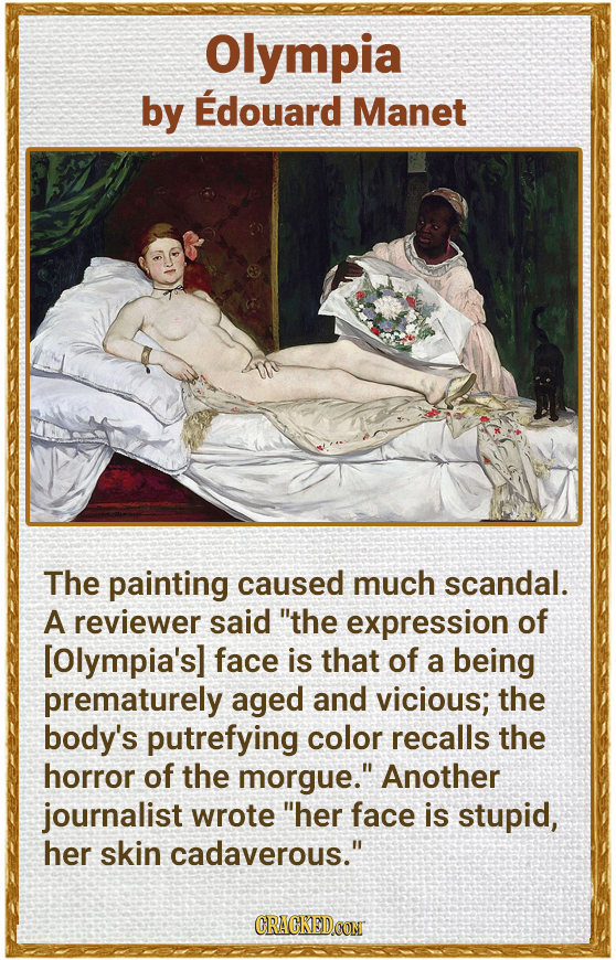 Olympia by Edouard Manet The painting caused much scandal. A reviewer said the expression of face is that of a being prematurely aged and