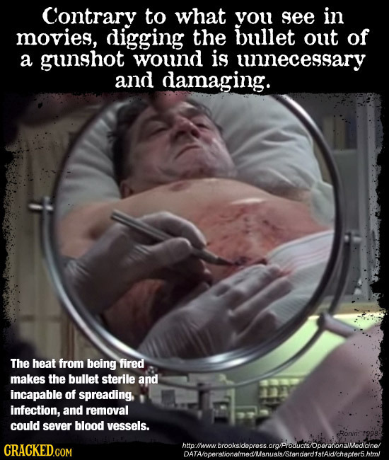Contrary to what you see in movies, digging the bullet out of a gunshot wound is unecessary and damaging. The heat from being fired makes the bullet s