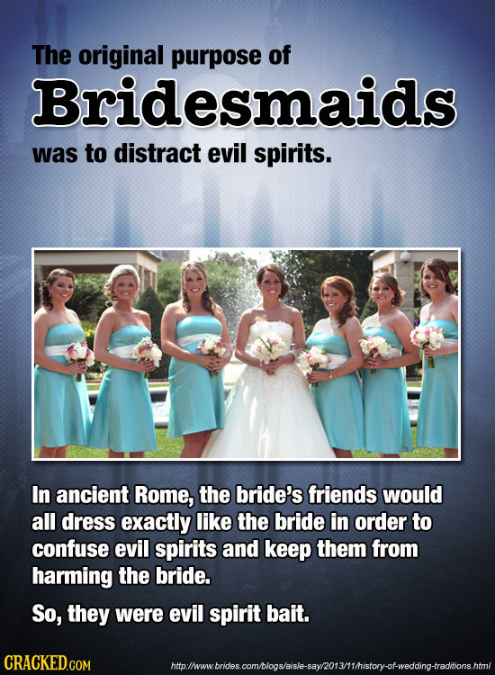 The original purpose of Bridesmaids was to distract evil spirits. In ancient Rome, the bride's friends would all dress exactly like the bride in order