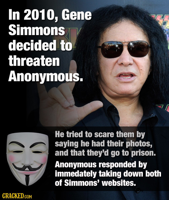 In 2010, Gene Simmons decided to threaten Anonymous. He tried to scare them by saying he had their photos, and that they'd go to prison. Anonymous res