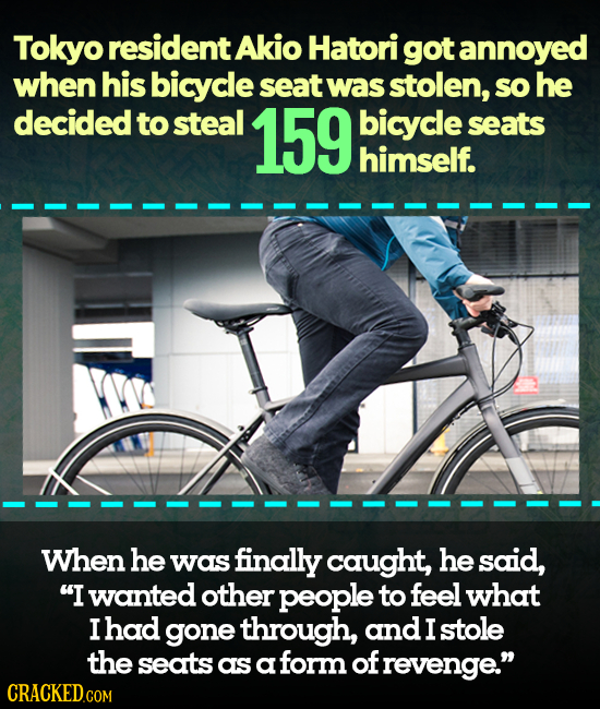 Tokyo resident Akio Hatori got annoyed when his bicycle seat Was stolen, sO he decided to steal 159 bicycle seats himself. When he was finally caught,