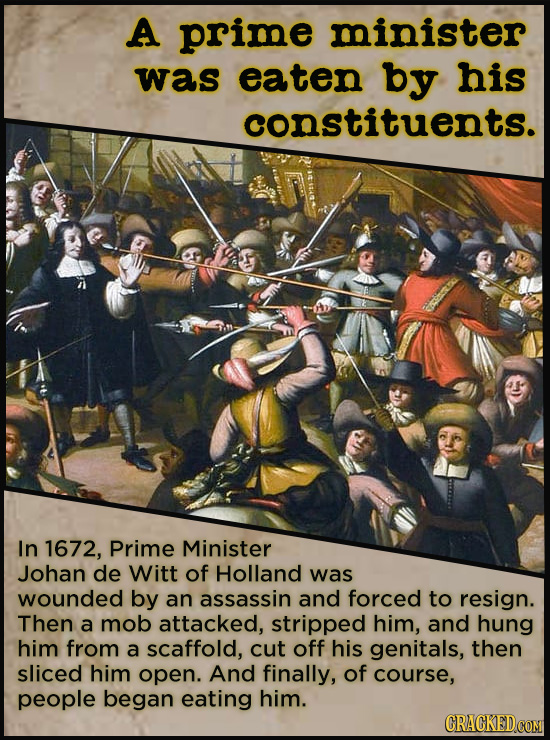 A prime minister was eaten by his constituents. In 1672, Prime Minister Johan de Witt of Holland was wounded by an assassin and forced to resign. Then
