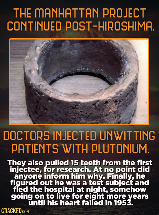 THE MANHATTAN PROJECT CONTINUED POST-HIROSHIMA. DOCTORS INJECTED UNWITTING PATIENTS WITH PLUTONIUM. They also pulled 15 teeth from the first injectee,