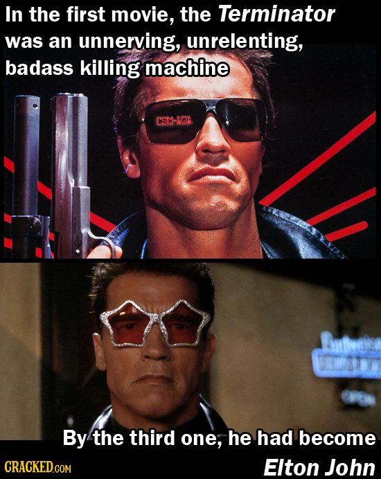 In the first movie, the Terminator was an unnerving, unrelenting, badass killing machine CST-IOL By the third one, he had become Elton John