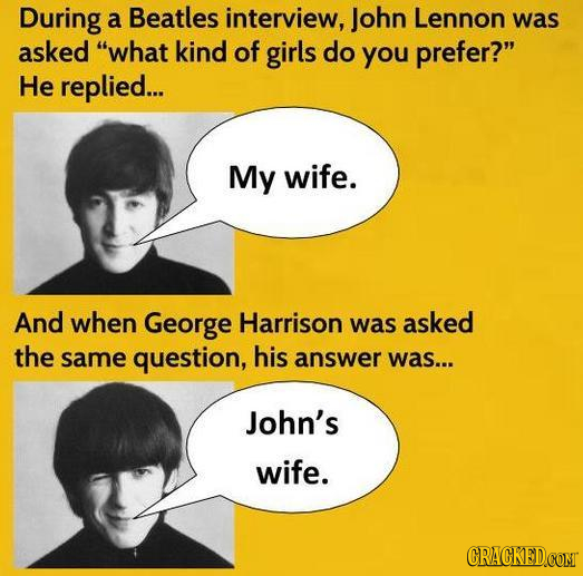 During a Beatles interview, John Lennon was asked what kind of girls do you prefer? He replied... My wife. And when George Harrison was asked the sa