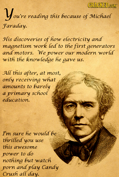 Youre reading this because of Michael Faraday. HIS discoveries of how electricity and magnetism work led to the first generators and motors. We power