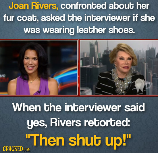 Joan Rivers, confronted about her fur coat, asked the interviewer If she was wearing leather shoes. When the interviewer said yes, Rivers retorted: T