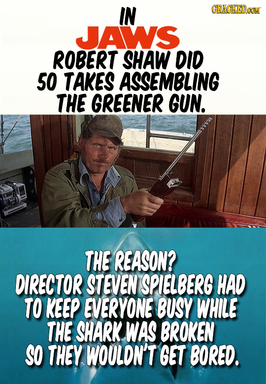IN CRACKEDCON JAWS ROBERT SHAW DID 5O TAKES ASSEMBLING THE GREENER GUN. THE REASON? DIRECTOR STEVEN SPIELBERG HAD TO KEEP EVERYONE BUSY WHILE THE SHAR