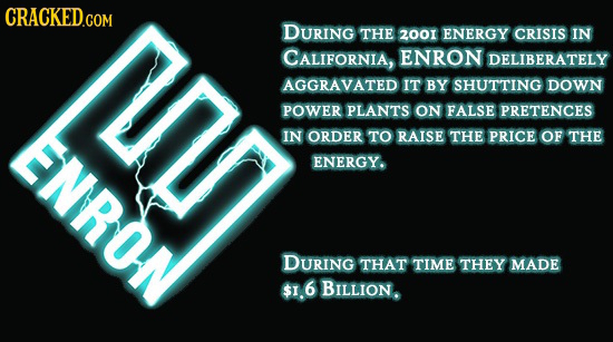 CRACKED.COM DURING THE 2001 ENERGY CRISIS IN CALIFORNIA, ENRON DELIBERATELY AGGRAVATED IT BY SHUTTING DOWN POWER PLANTS ON FALSE PRETENCES IN ORDER TO