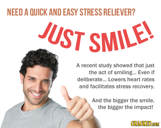 NEED A QUICK AND EASY STRESS RELIEVER? JUST SMILE! A recent study showed that just the act of smiling... Even if deliberate... Lowers heart rates and