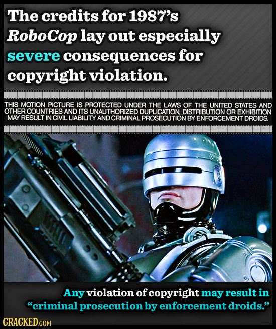 The credits for 1987's RoboCop lay out especially severe consequences for copyright violation. THIS MOTION PICTURE IS PROTECTED UNDER THE LAWS OF THE 