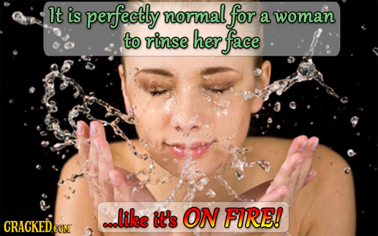 It is perfectly normal for a woman to rinse her face ...like it's ON FURE! 