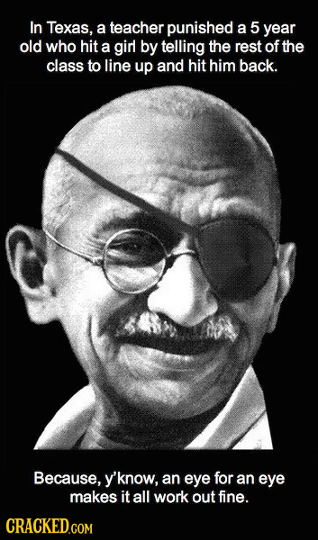 In Texas, a teacher punished a 5 year old who hit a girl by telling the rest of the class to line up and hit him back. Because, 'know, an eye for an e
