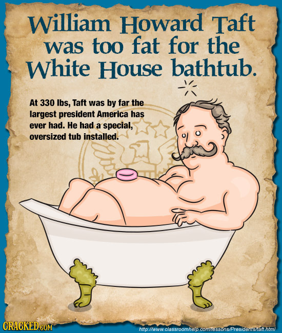 William Howard Taft was too fat for the White House bathtub. At 330 lbs, Taft was by far the largest president America has ever had. He had a special,