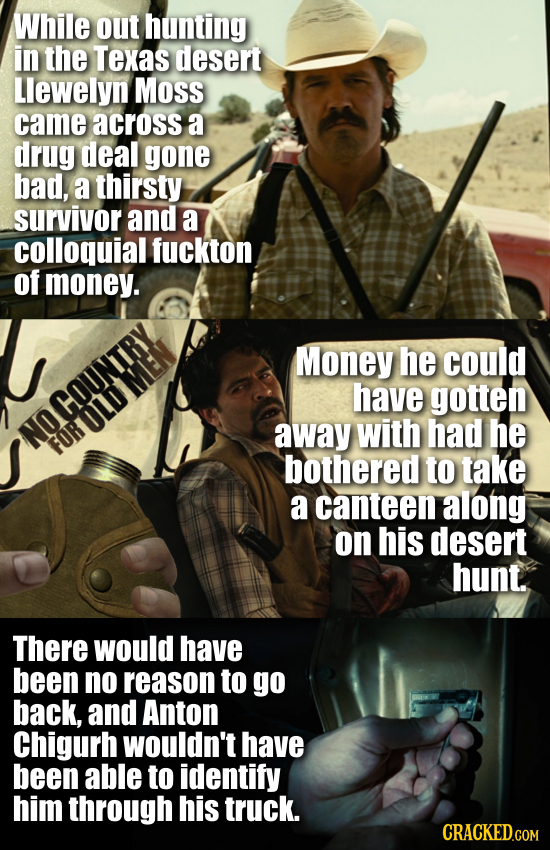 While out hunting in the Texas desert Llewelyn Moss came across a drug deal gone bad, a thirsty survivor and a colloquial fuckton of money. Money he c