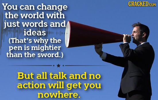 You CRACKED can change COM the world with just words and ideas (That's why the pen is mightier than the sword.) But all talk and no action will get yo