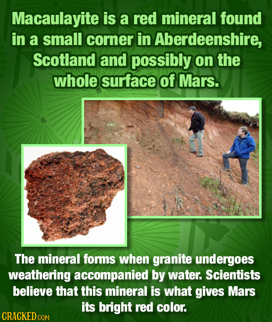 Macaulayite is a red mineral found in a small corner in Aberdeenshire, Scotland and possibly on the whole surface of Mars. The mineral forms when gran