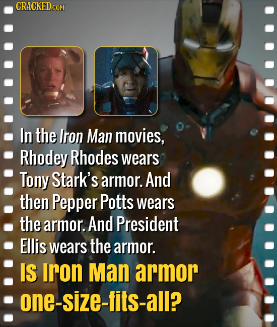 CRACKED COM In the Iron Man movies, Rhodey Rhodes wears Tony Stark's armor. And then Pepper Potts wears the armor. And President Ellis wears the armor
