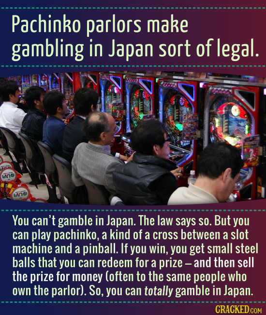 Pachinko parlors make gambling in Japan sort of legal. un ino You can't gamble in Japan. The law says SO. But you can play pachinko, a kind of a cross