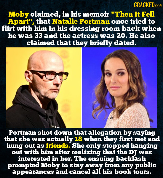 CRACKEDo COM Moby claimed, in his memoir Then It Fell Apart, that Natalie Portman once tried to flirt with him in his dressing room back when he was