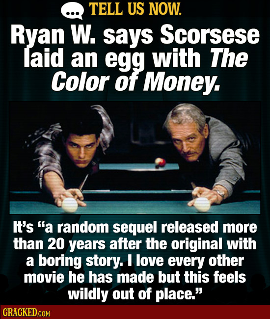 TELL US NOW. Ryan W. says Scorsese laid an egg with The Color of Money. It's a random sequel released more than 20 years after the original with a bo