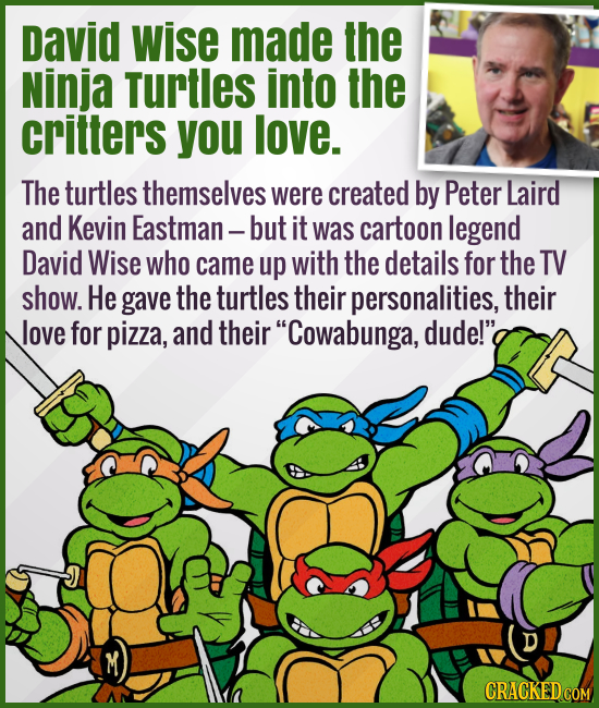 David Wise made the Ninja Turtles into the critters you love. - The turtles themselves were created by Peter Laird and Kevin Eastman — but it was cart