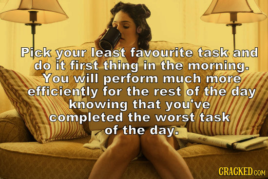 Pick your least favourite task, and do it first thing in the morningo You will perform much more efficiently for the rest of the day knowing that you'