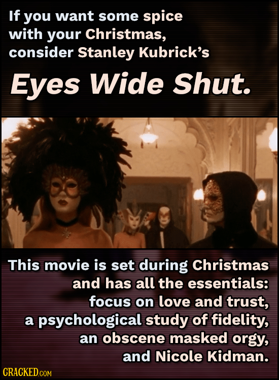 If you want some spice with your Christmas, consider Stanley Kubrick's Eyes Wide shut. This movie is set during Christmas and has all the essentials: