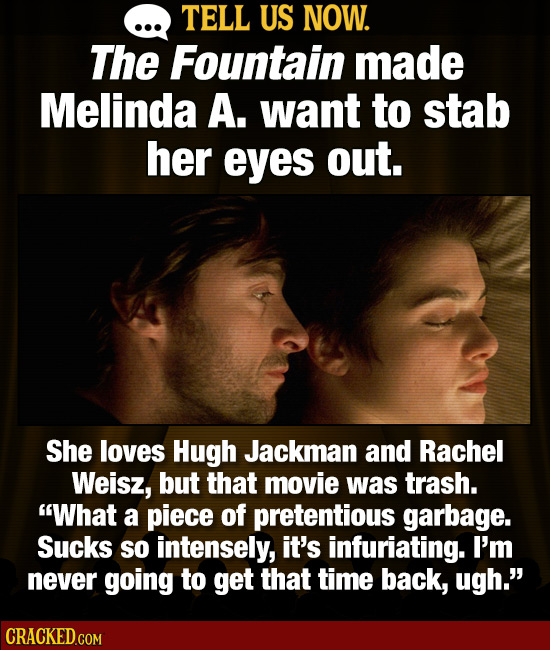 TELL US NOW. The Fountain made Melinda A. want to stab her eyes out. She loves Hugh Jackman and Rachel Weisz, but that movie was trash. What a piece