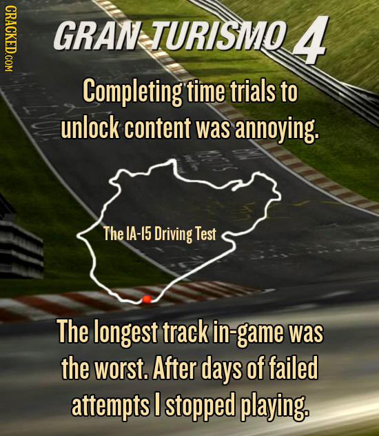 GRAN TURISMO 4 Completing time trials to unlock content Was annoying. The IA-15 Driving Test The longest track in- n-game was the worst. After days of