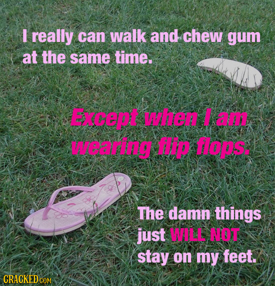 I really can walk and chew gum at the same time. Except when a wearng HIP oIs. The damn things just WALL NOT stay on my feet.