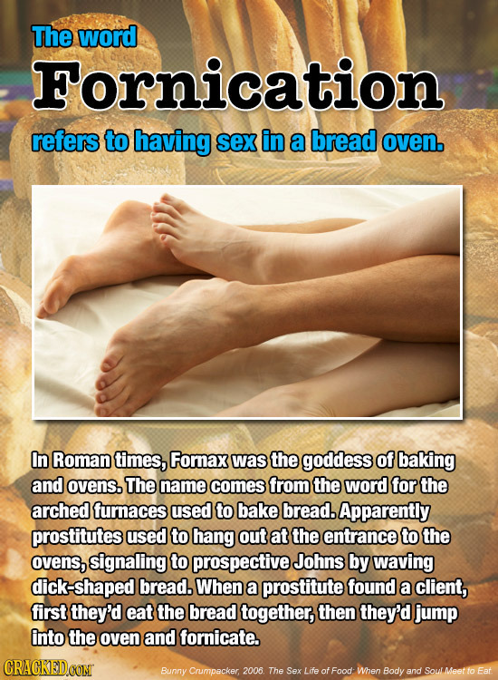 The word Fornication refers to having sex in a bread oven. In Roman times, Fornax was the goddess of baking and ovens. The name comes from the word fo