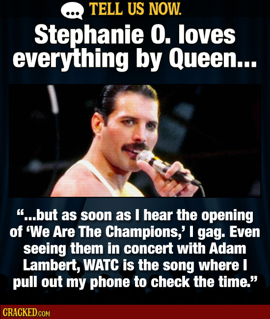 TELL US NOW. Stephanie O. loves everything by Queen... ...but as soon as I hear the opening of 'We Are The Champions,' I gag. Even seeing them in con