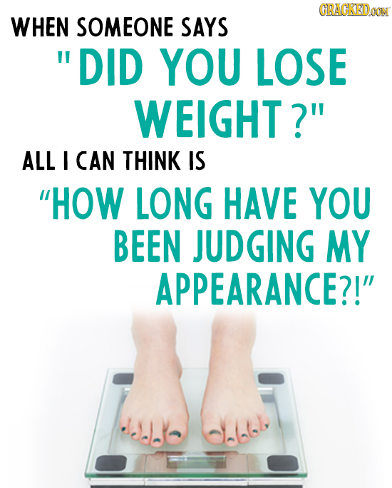 CRACKEDOON WHEN SOMEONE SAYS DID YOU LOSE WEIGHT? ALL I CAN THINK IS HOW LONG HAVE YOU BEEN JUDGING MY APPEARANCE?!