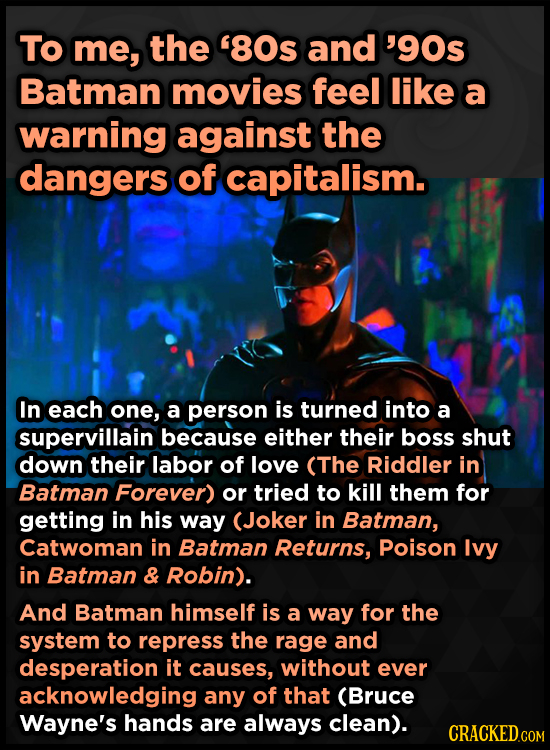 To me, the 80s and '90s Batman movies feel like a warning against the dangers of capitalism. In each one, a person is turned into a supervillain beca