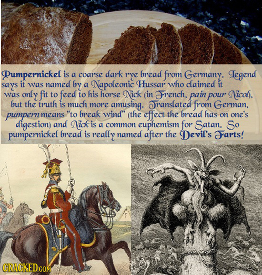 Pumpernickel is a coar'se dark rye bread from Germany. Legend says it was named by a Napoleonic Hussar who claimed it was only fit to feed to his hors