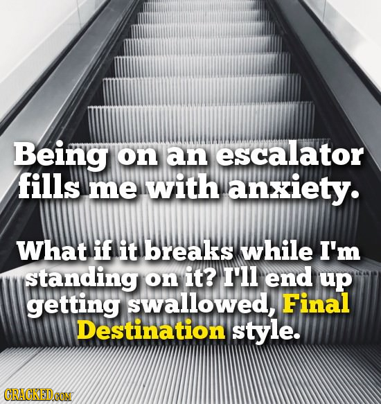 Being on an escalator fills me with anxiety. What if it breaks while I'm standing on it? I'll end up getting swallowed, Final Destination style.