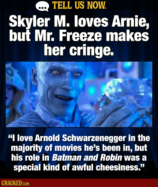 TELL US NOW. Skyler M. loves Arnie, but Mr. Freeze makes her cringe. I love Arnold Schwarzeneggeri in the majority of movies he's been in, but his ro