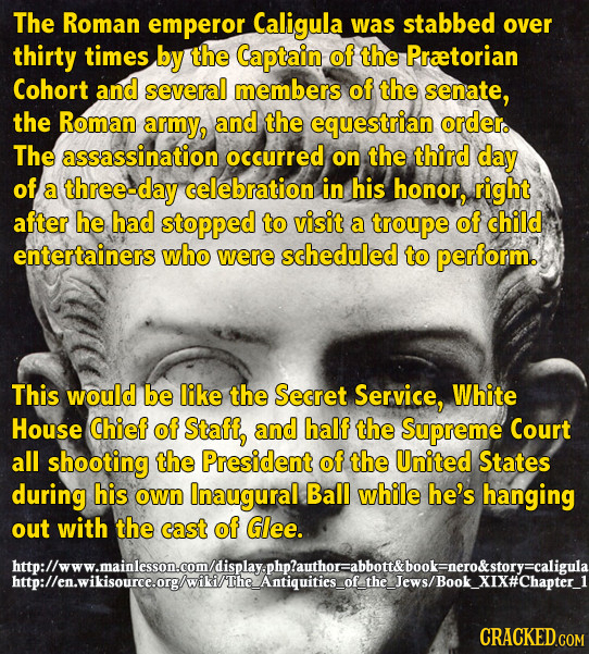 The Roman emperor Caligula was stabbed over thirty times by the Captain of the Praetorian Cohort and several members of the senate, the Roman army, an