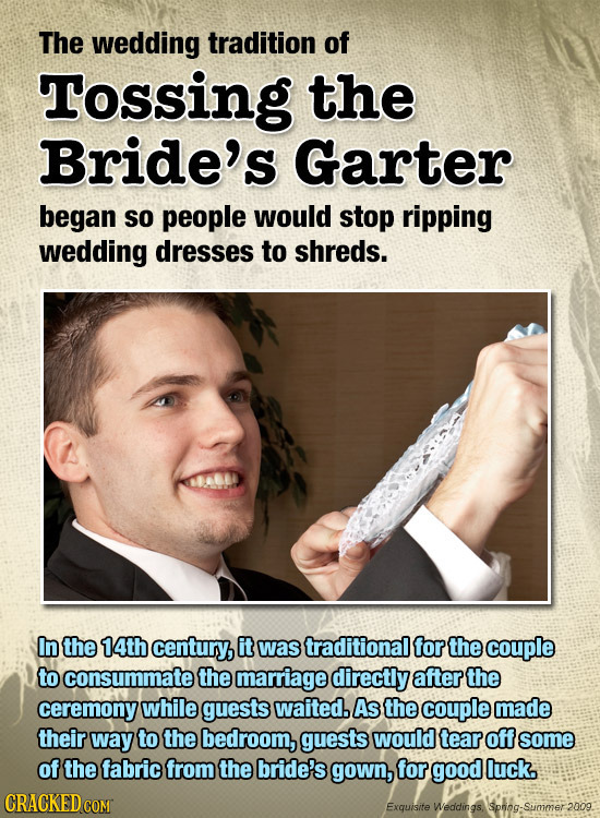 The wedding tradition of Tossing the Bride's Garter began SO people would stop ripping wedding dresses to shreds. In the 14th century, it was traditio