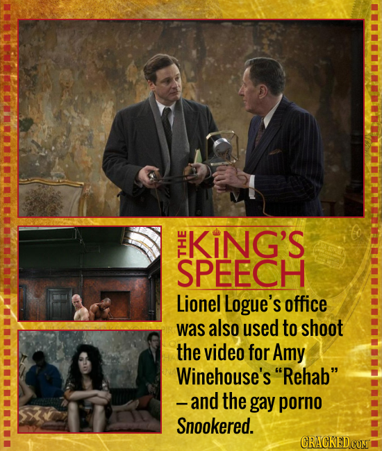 KiNG'S SPEECH THE Lionel Logue's office was also used to shoot the video for Amy Winehouse's Rehab and the gay porno Snookered. CRACKED COMT